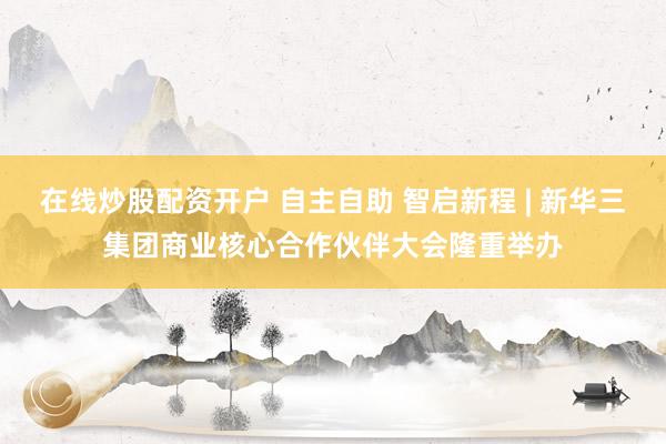 在线炒股配资开户 自主自助 智启新程 | 新华三集团商业核心合作伙伴大会隆重举办