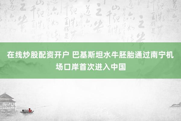 在线炒股配资开户 巴基斯坦水牛胚胎通过南宁机场口岸首次进入中国