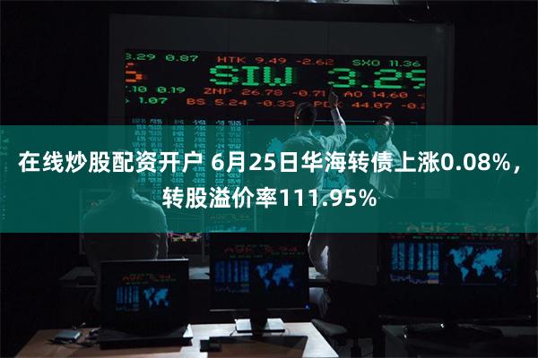 在线炒股配资开户 6月25日华海转债上涨0.08%，转股溢价率111.95%