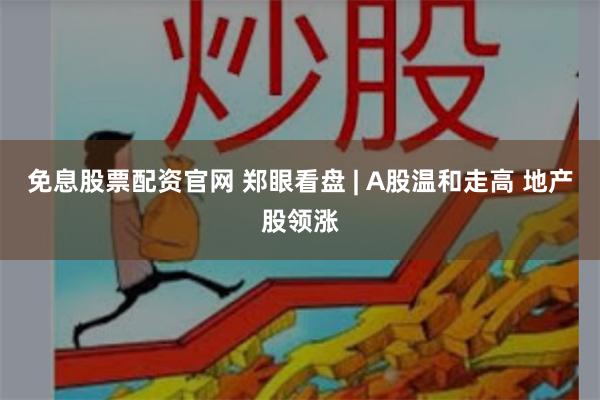 免息股票配资官网 郑眼看盘 | A股温和走高 地产股领涨