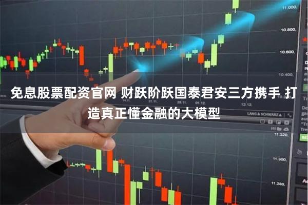 免息股票配资官网 财跃阶跃国泰君安三方携手 打造真正懂金融的大模型