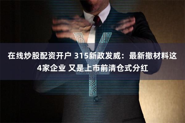 在线炒股配资开户 315新政发威：最新撤材料这4家企业 又是上市前清仓式分红