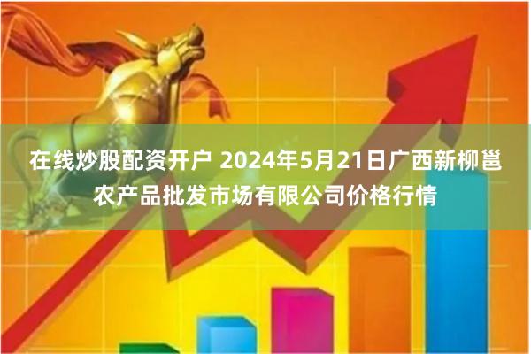 在线炒股配资开户 2024年5月21日广西新柳邕农产品批发市场有限公司价格行情