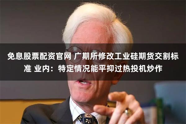 免息股票配资官网 广期所修改工业硅期货交割标准 业内：特定情况能平抑过热投机炒作