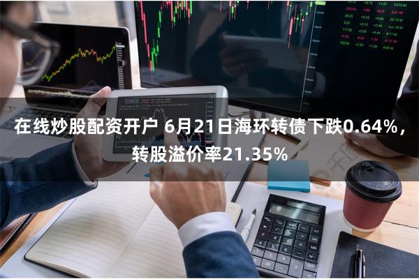 在线炒股配资开户 6月21日海环转债下跌0.64%，转股溢价率21.35%