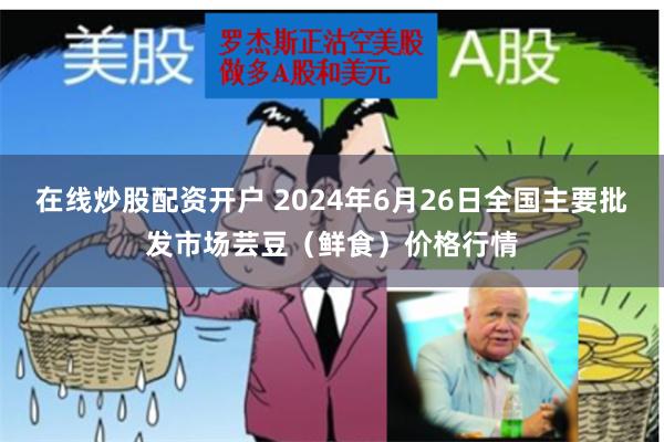 在线炒股配资开户 2024年6月26日全国主要批发市场芸豆（鲜食）价格行情