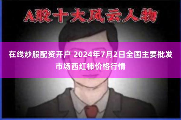 在线炒股配资开户 2024年7月2日全国主要批发市场西红柿价格行情