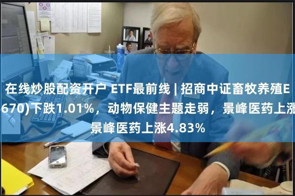 在线炒股配资开户 ETF最前线 | 招商中证畜牧养殖ETF(516670)下跌1.01%，动物保健主题走弱，景峰医药上涨4.83%