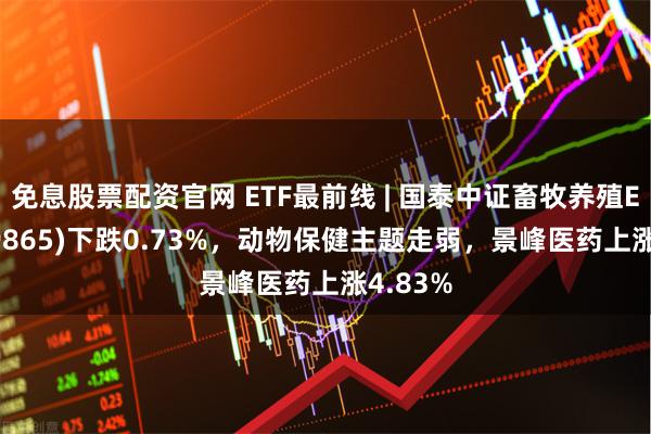 免息股票配资官网 ETF最前线 | 国泰中证畜牧养殖ETF(159865)下跌0.73%，动物保健主题走弱，景峰医药上涨4.83%