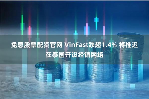 免息股票配资官网 VinFast跌超1.4% 将推迟在泰国开设经销网络