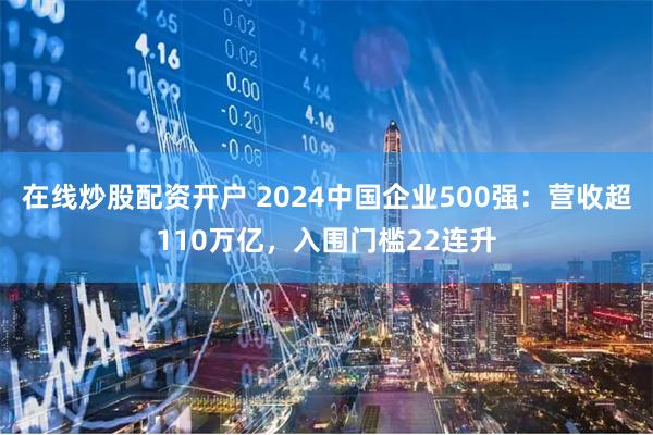 在线炒股配资开户 2024中国企业500强：营收超110万亿，入围门槛22连升