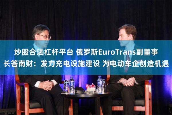 炒股合法杠杆平台 俄罗斯EuroTrans副董事长答南财：发力充电设施建设 为电动车企创造机遇