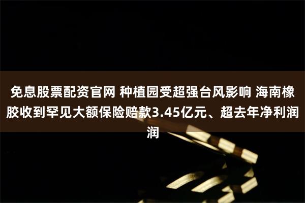 免息股票配资官网 种植园受超强台风影响 海南橡胶收到罕见大额保险赔款3.45亿元、超去年净利润