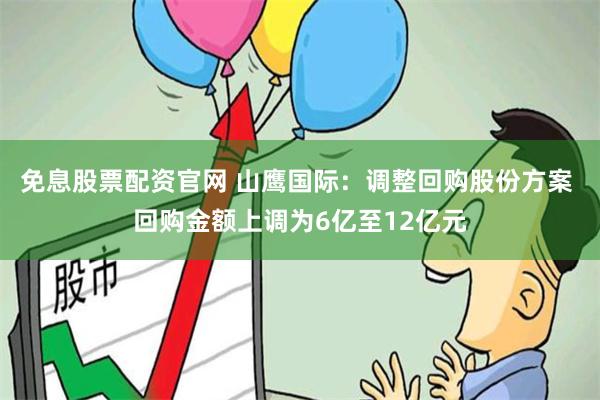 免息股票配资官网 山鹰国际：调整回购股份方案 回购金额上调为6亿至12亿元