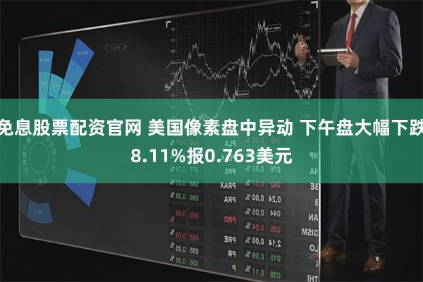 免息股票配资官网 美国像素盘中异动 下午盘大幅下跌8.11%报0.763美元