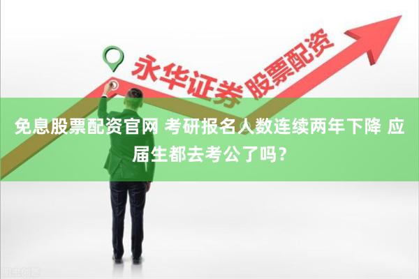 免息股票配资官网 考研报名人数连续两年下降 应届生都去考公了吗？